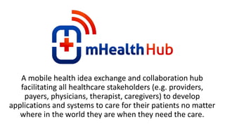 A mobile health idea exchange and collaboration hub
   facilitating all healthcare stakeholders (e.g. providers,
    payers, physicians, therapist, caregivers) to develop
applications and systems to care for their patients no matter
   where in the world they are when they need the care.
 
