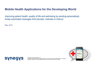 Mobile Health Applications for the Developing World 
May, 2014 
Copyright © 2014 by Synegys s.r.o. 
This report is solely for the use of client personnel. No part of it may be circulated, quoted, or reproduced for distribution outside of the client organization without prior written approval from Synegys 
Improving patient health, quality of life and well-being by sending personalized, timely automated messages that educate, motivate or instruct  