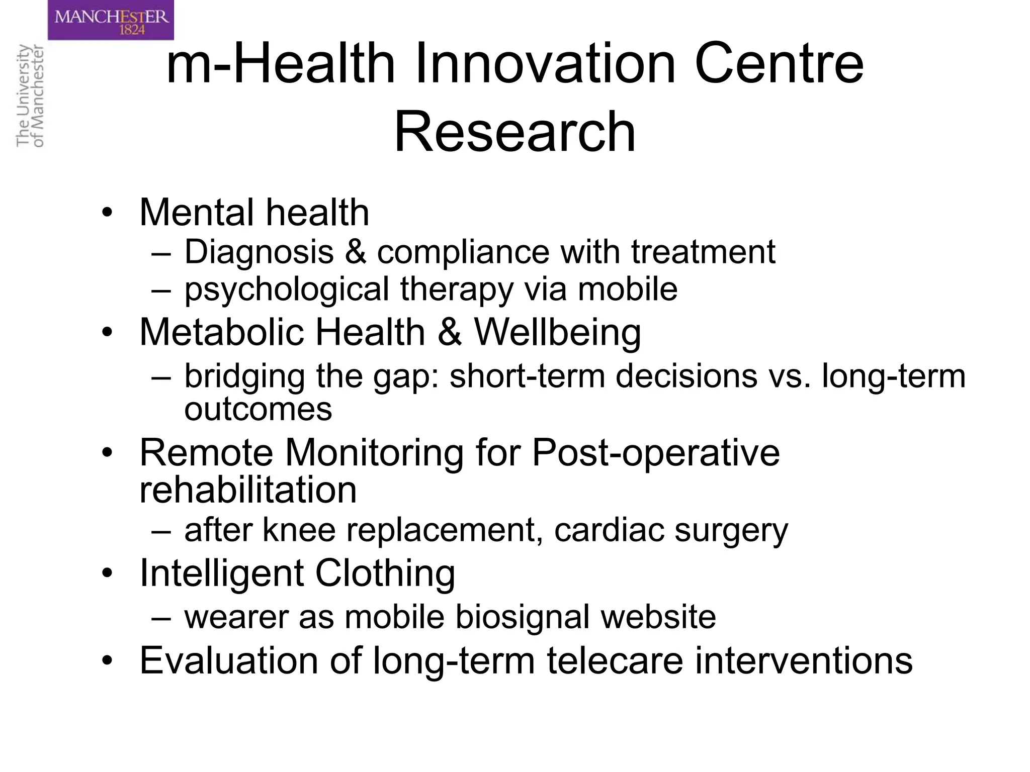 m-Health Innovation Centre
            Research
• Mental health
   – Diagnosis & compliance with treatment
   – psychological therapy via mobile
• Metabolic Health & Wellbeing
   – bridging the gap: short-term decisions vs. long-term
     outcomes
• Remote Monitoring for Post-operative
  rehabilitation
   – after knee replacement, cardiac surgery
• Intelligent Clothing
   – wearer as mobile biosignal website
• Evaluation of long-term telecare interventions
 