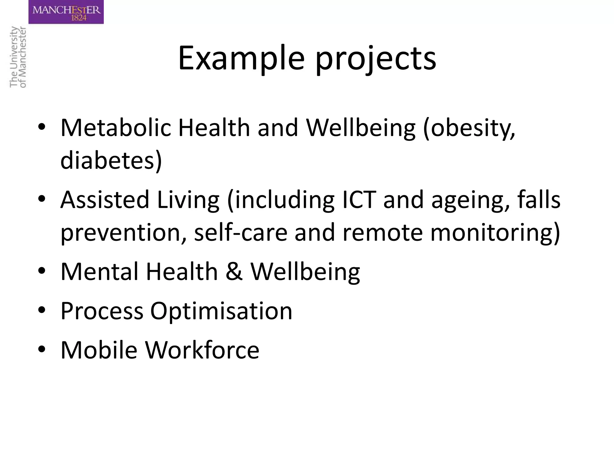 Example projects
• Metabolic Health and Wellbeing (obesity,
  diabetes)
• Assisted Living (including ICT and ageing, falls
  prevention, self-care and remote monitoring)
• Mental Health & Wellbeing
• Process Optimisation
• Mobile Workforce
 
