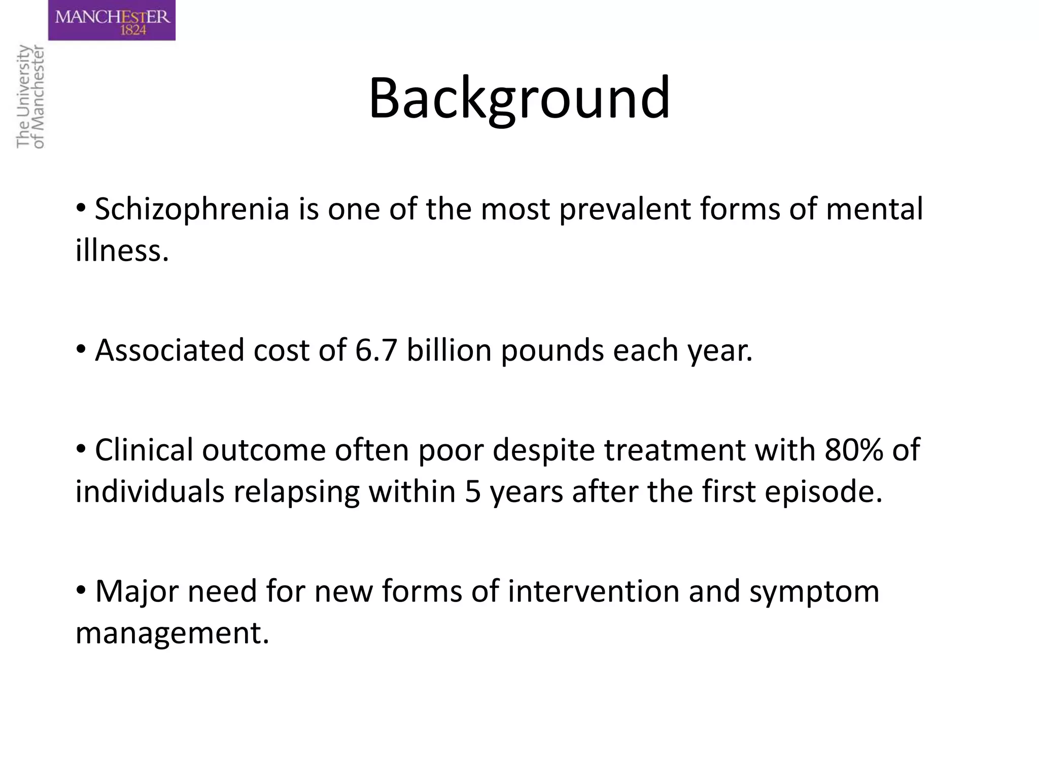 Background
• Schizophrenia is one of the most prevalent forms of mental
illness.

• Associated cost of 6.7 billion pounds each year.

• Clinical outcome often poor despite treatment with 80% of
individuals relapsing within 5 years after the first episode.

• Major need for new forms of intervention and symptom
management.
 