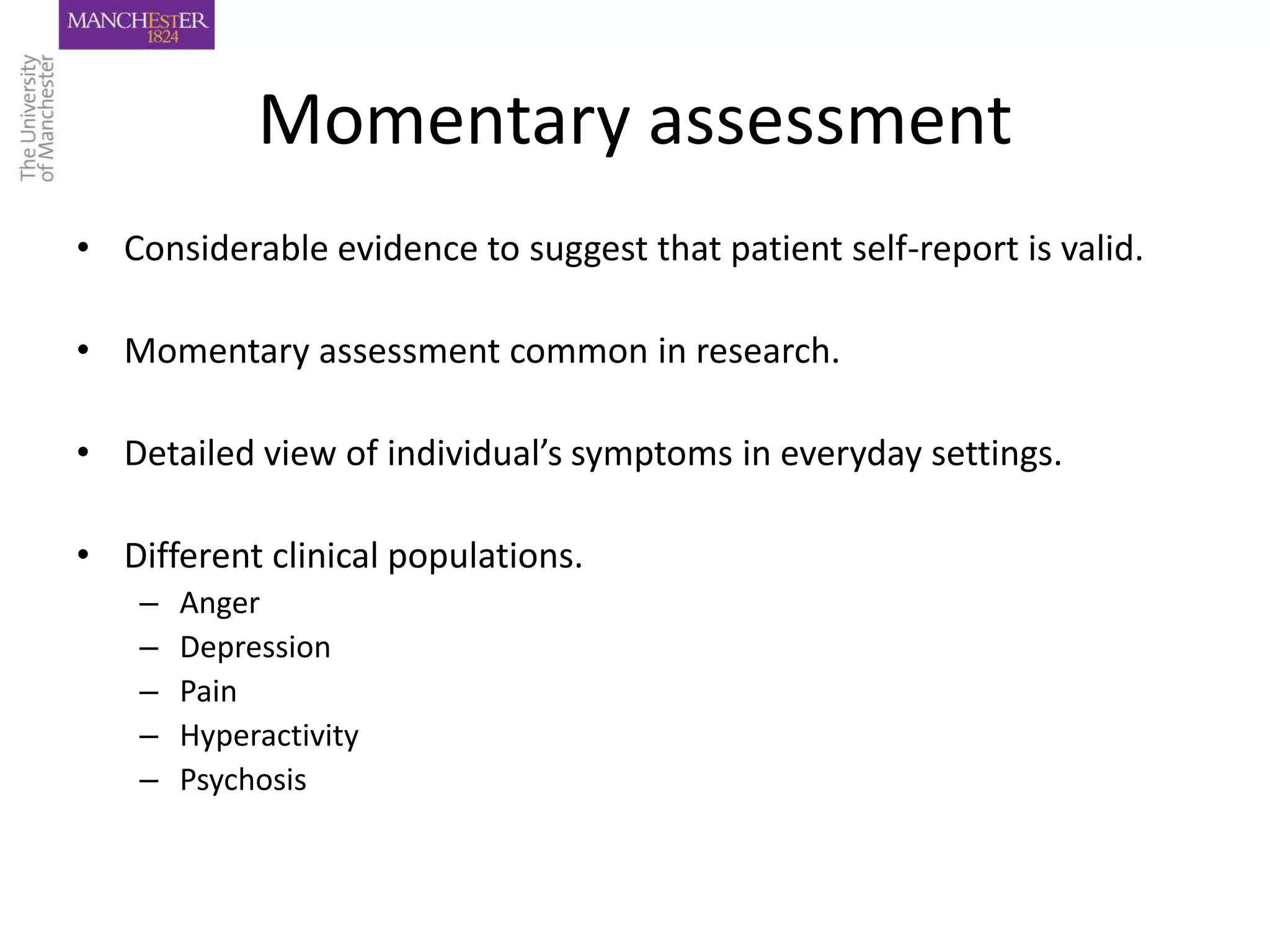 Momentary assessment
• Considerable evidence to suggest that patient self-report is valid.

• Momentary assessment common in research.

• Detailed view of individual’s symptoms in everyday settings.

• Different clinical populations.
    –   Anger
    –   Depression
    –   Pain
    –   Hyperactivity
    –   Psychosis
 