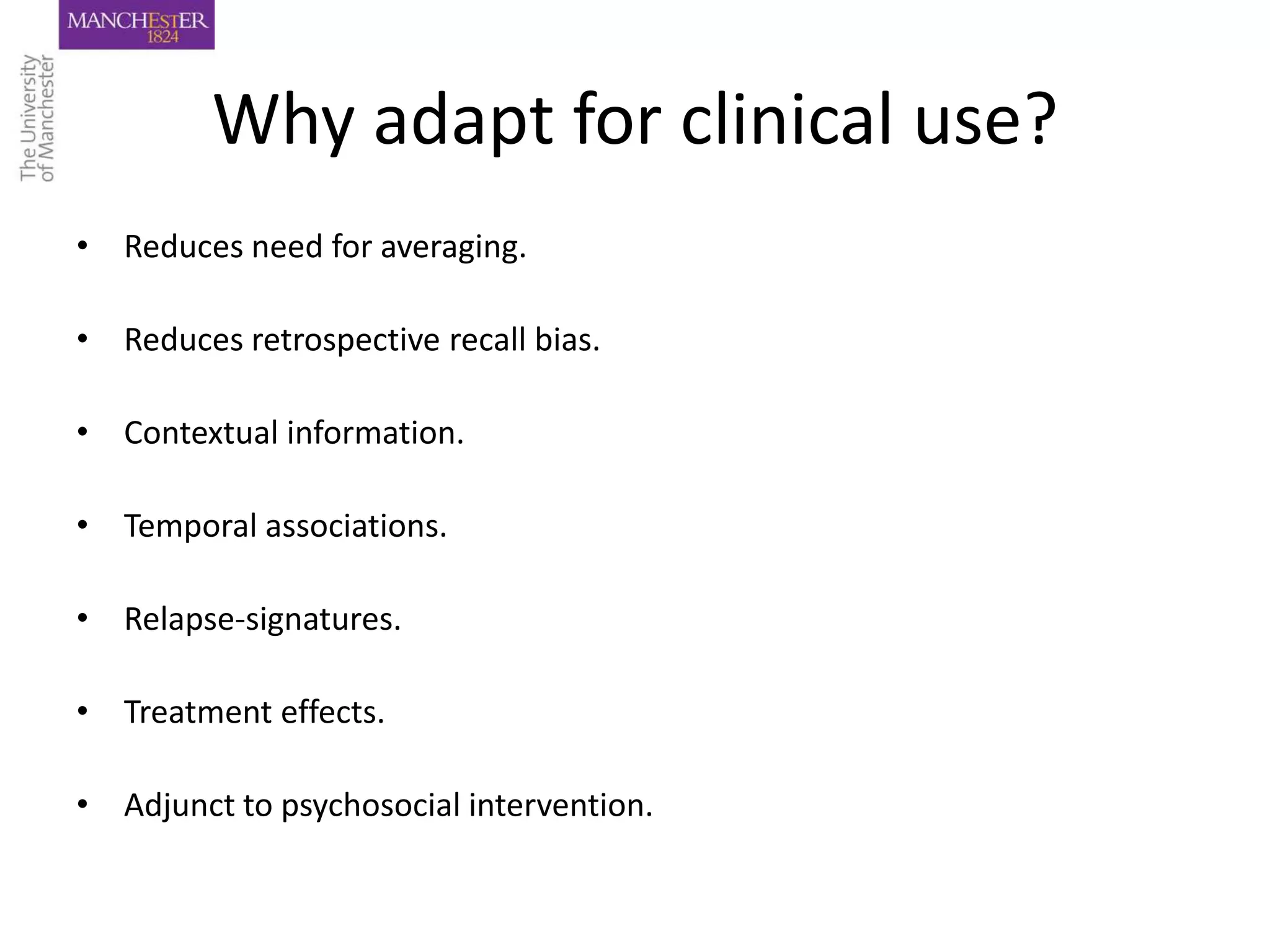 Why adapt for clinical use?
• Reduces need for averaging.

• Reduces retrospective recall bias.

• Contextual information.

• Temporal associations.

• Relapse-signatures.

• Treatment effects.

• Adjunct to psychosocial intervention.
 
