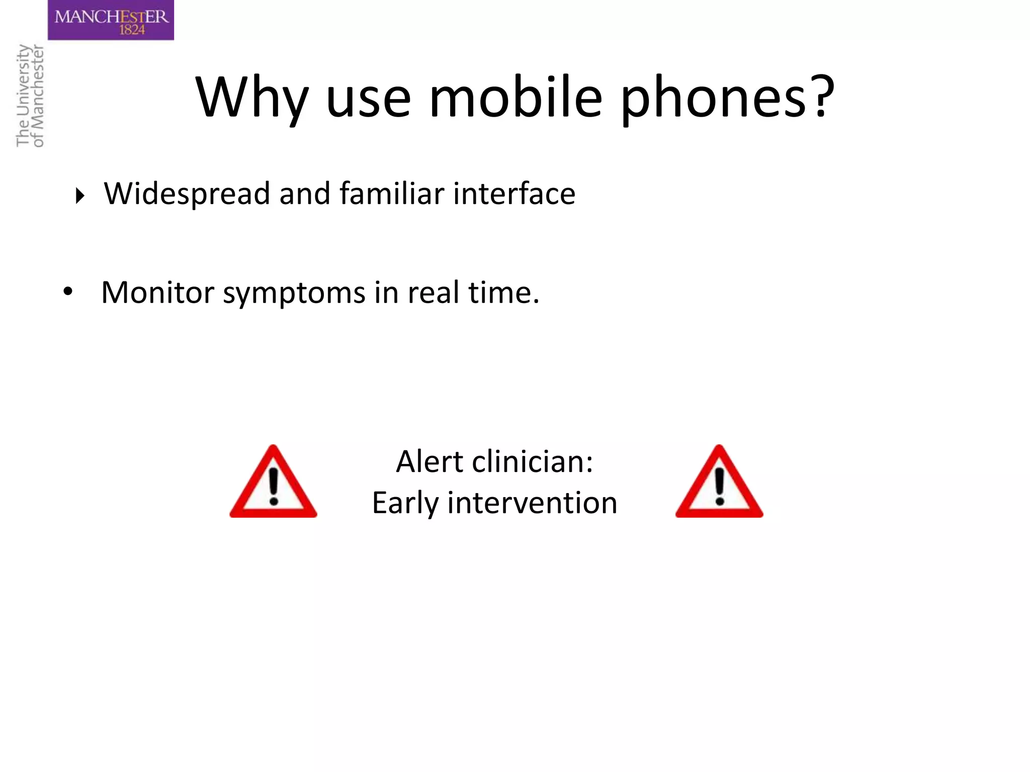 Why use mobile phones?
   Widespread and familiar interface

• Monitor symptoms in real time.



                       Alert clinician:
                      Early intervention
 