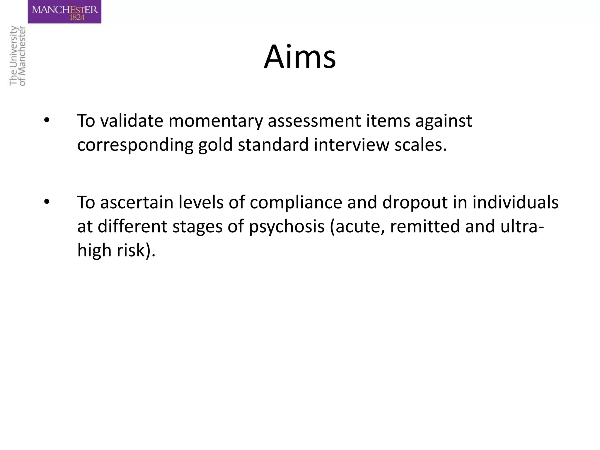 Aims
•   To validate momentary assessment items against
    corresponding gold standard interview scales.

•   To ascertain levels of compliance and dropout in individuals
    at different stages of psychosis (acute, remitted and ultra-
    high risk).
 