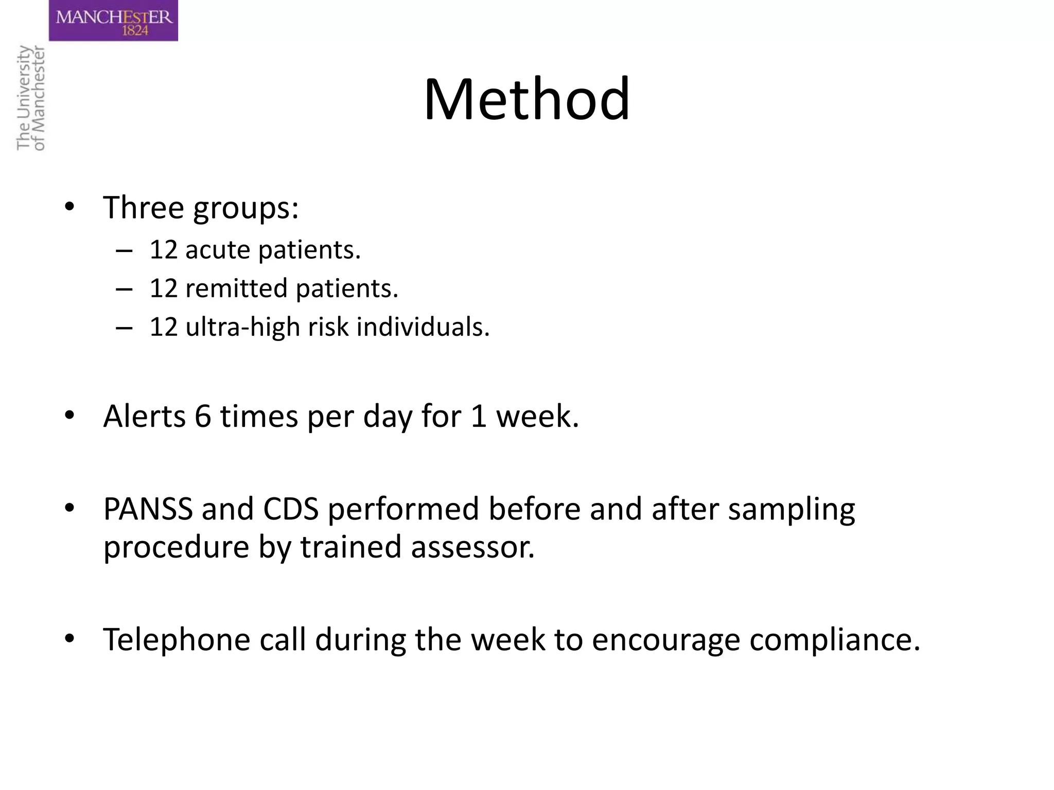Method
• Three groups:
   – 12 acute patients.
   – 12 remitted patients.
   – 12 ultra-high risk individuals.


• Alerts 6 times per day for 1 week.

• PANSS and CDS performed before and after sampling
  procedure by trained assessor.

• Telephone call during the week to encourage compliance.
 