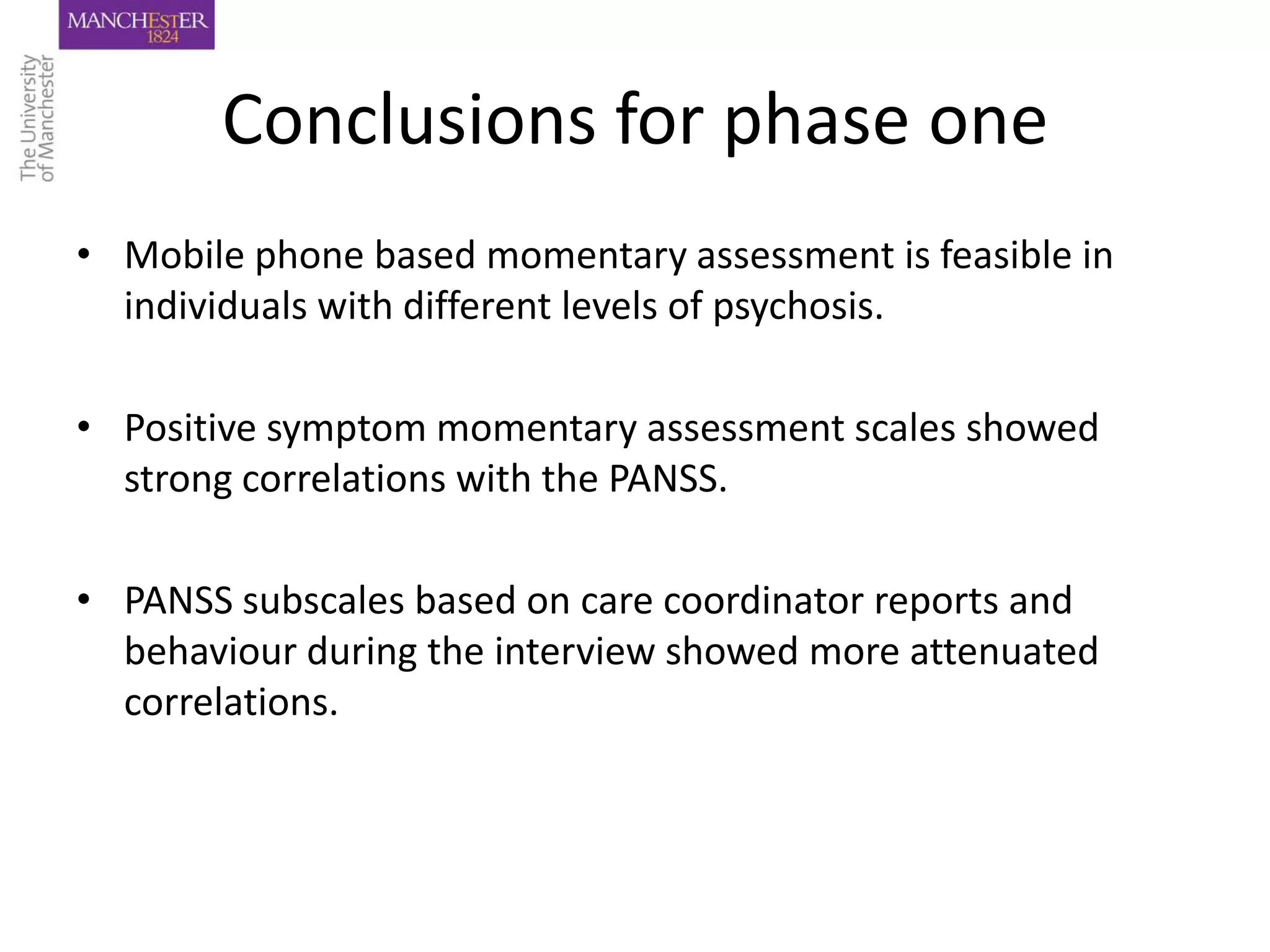 Conclusions for phase one
• Mobile phone based momentary assessment is feasible in
  individuals with different levels of psychosis.

• Positive symptom momentary assessment scales showed
  strong correlations with the PANSS.

• PANSS subscales based on care coordinator reports and
  behaviour during the interview showed more attenuated
  correlations.
 