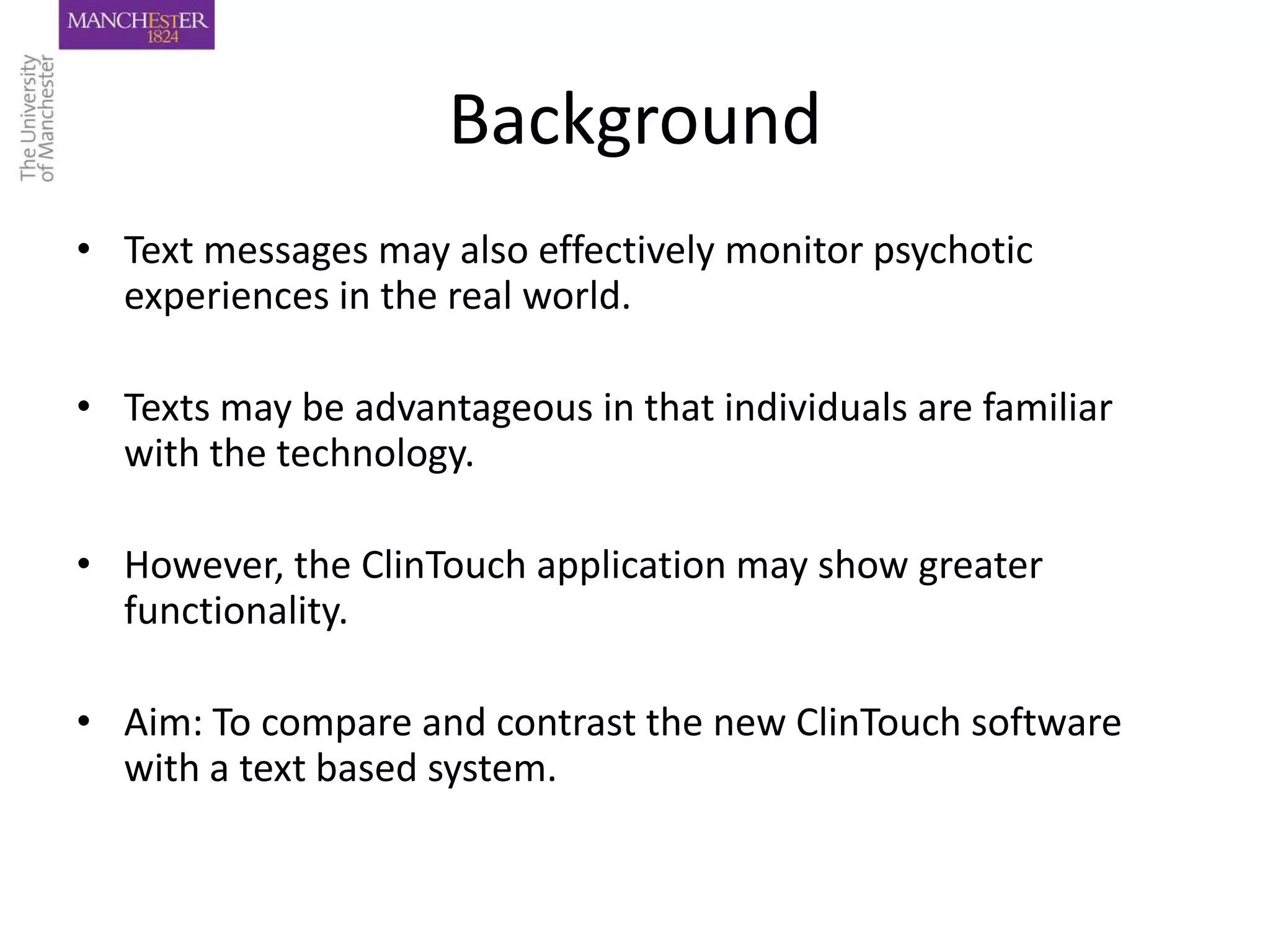 Background
• Text messages may also effectively monitor psychotic
  experiences in the real world.

• Texts may be advantageous in that individuals are familiar
  with the technology.

• However, the ClinTouch application may show greater
  functionality.

• Aim: To compare and contrast the new ClinTouch software
  with a text based system.
 