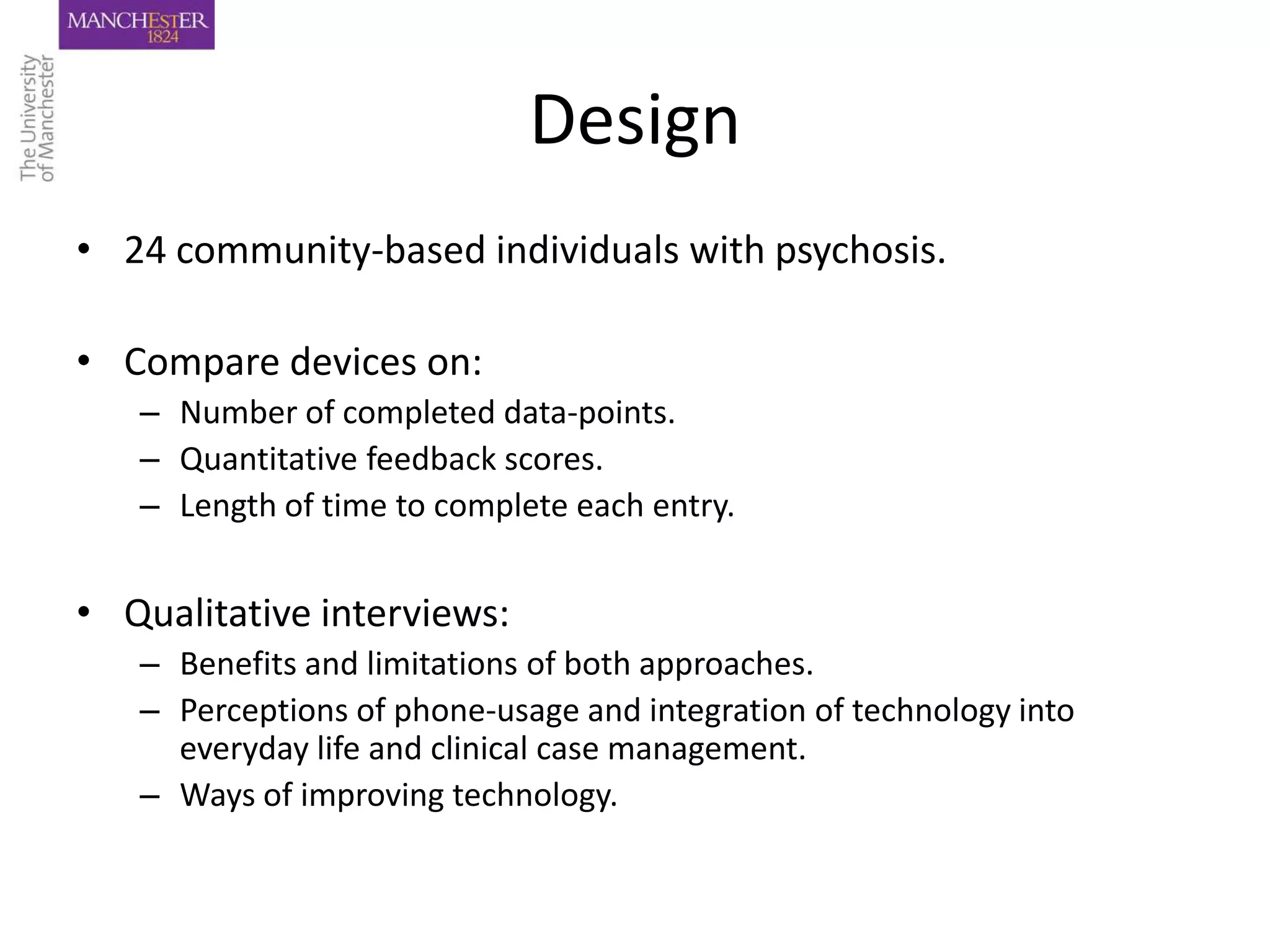 Design
• 24 community-based individuals with psychosis.

• Compare devices on:
   – Number of completed data-points.
   – Quantitative feedback scores.
   – Length of time to complete each entry.


• Qualitative interviews:
   – Benefits and limitations of both approaches.
   – Perceptions of phone-usage and integration of technology into
     everyday life and clinical case management.
   – Ways of improving technology.
 