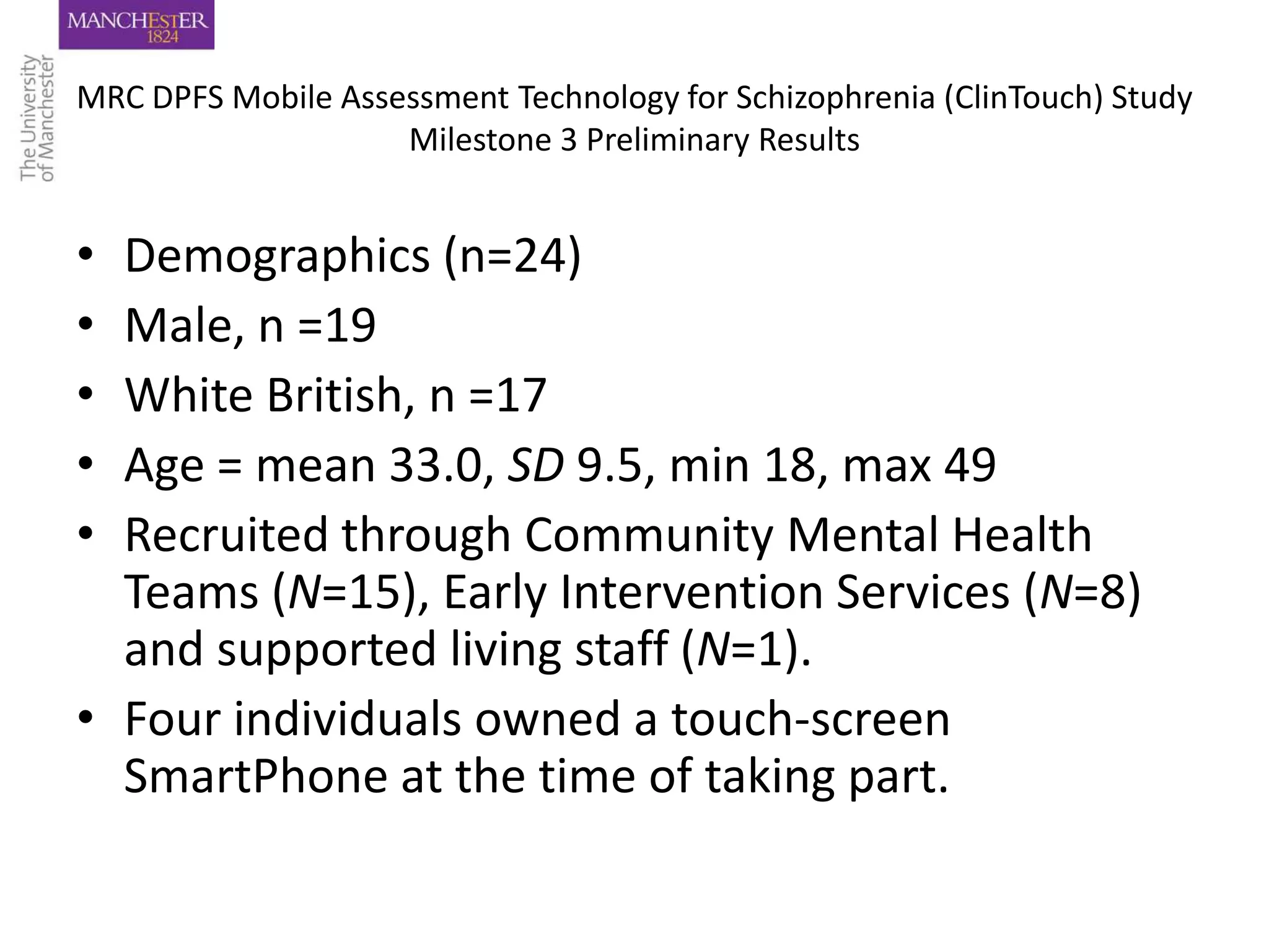 MRC DPFS Mobile Assessment Technology for Schizophrenia (ClinTouch) Study
                    Milestone 3 Preliminary Results


• Demographics (n=24)
• Male, n =19
• White British, n =17
• Age = mean 33.0, SD 9.5, min 18, max 49
• Recruited through Community Mental Health
  Teams (N=15), Early Intervention Services (N=8)
  and supported living staff (N=1).
• Four individuals owned a touch-screen
  SmartPhone at the time of taking part.
 