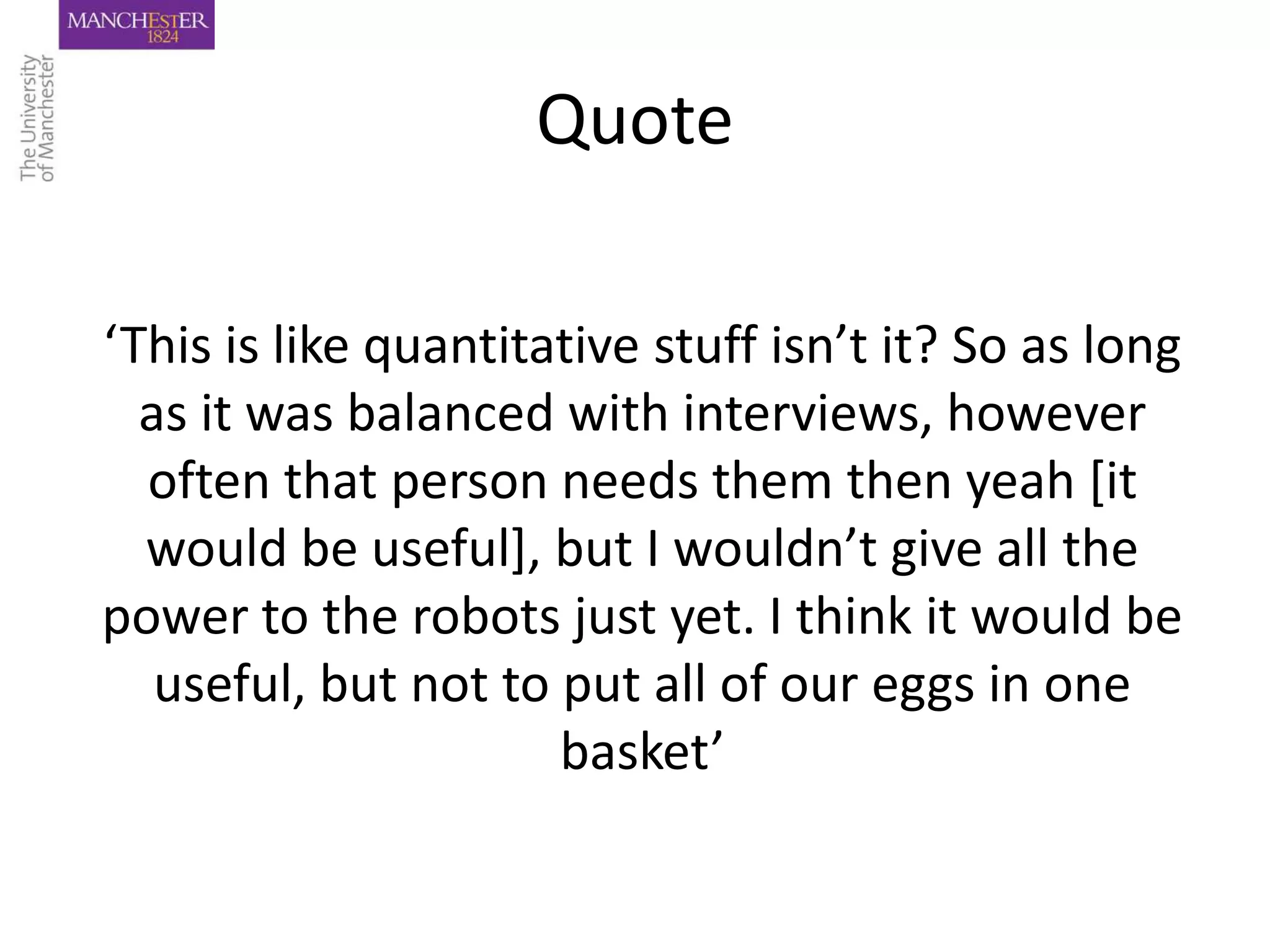 Quote

‘This is like quantitative stuff isn’t it? So as long
  as it was balanced with interviews, however
  often that person needs them then yeah [it
  would be useful], but I wouldn’t give all the
power to the robots just yet. I think it would be
   useful, but not to put all of our eggs in one
                      basket’
 