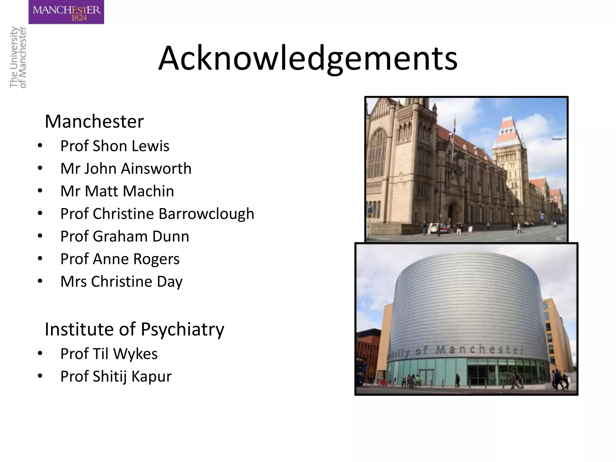 Acknowledgements
    Manchester
•     Prof Shon Lewis
•     Mr John Ainsworth
•     Mr Matt Machin
•     Prof Christine Barrowclough
•     Prof Graham Dunn
•     Prof Anne Rogers
•     Mrs Christine Day

    Institute of Psychiatry
• Prof Til Wykes
• Prof Shitij Kapur
 