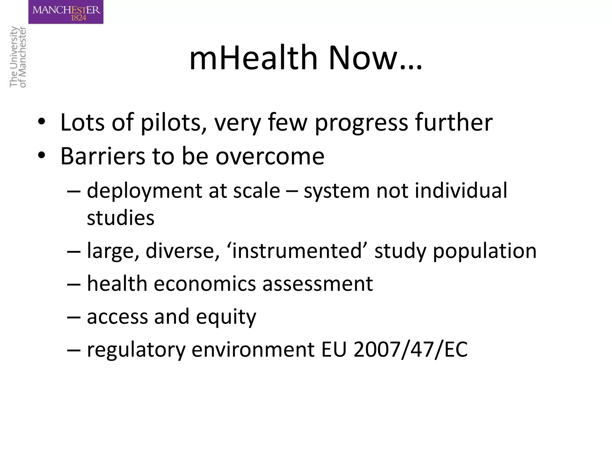 mHealth Now…
• Lots of pilots, very few progress further
• Barriers to be overcome
  – deployment at scale – system not individual
    studies
  – large, diverse, ‘instrumented’ study population
  – health economics assessment
  – access and equity
  – regulatory environment EU 2007/47/EC
 