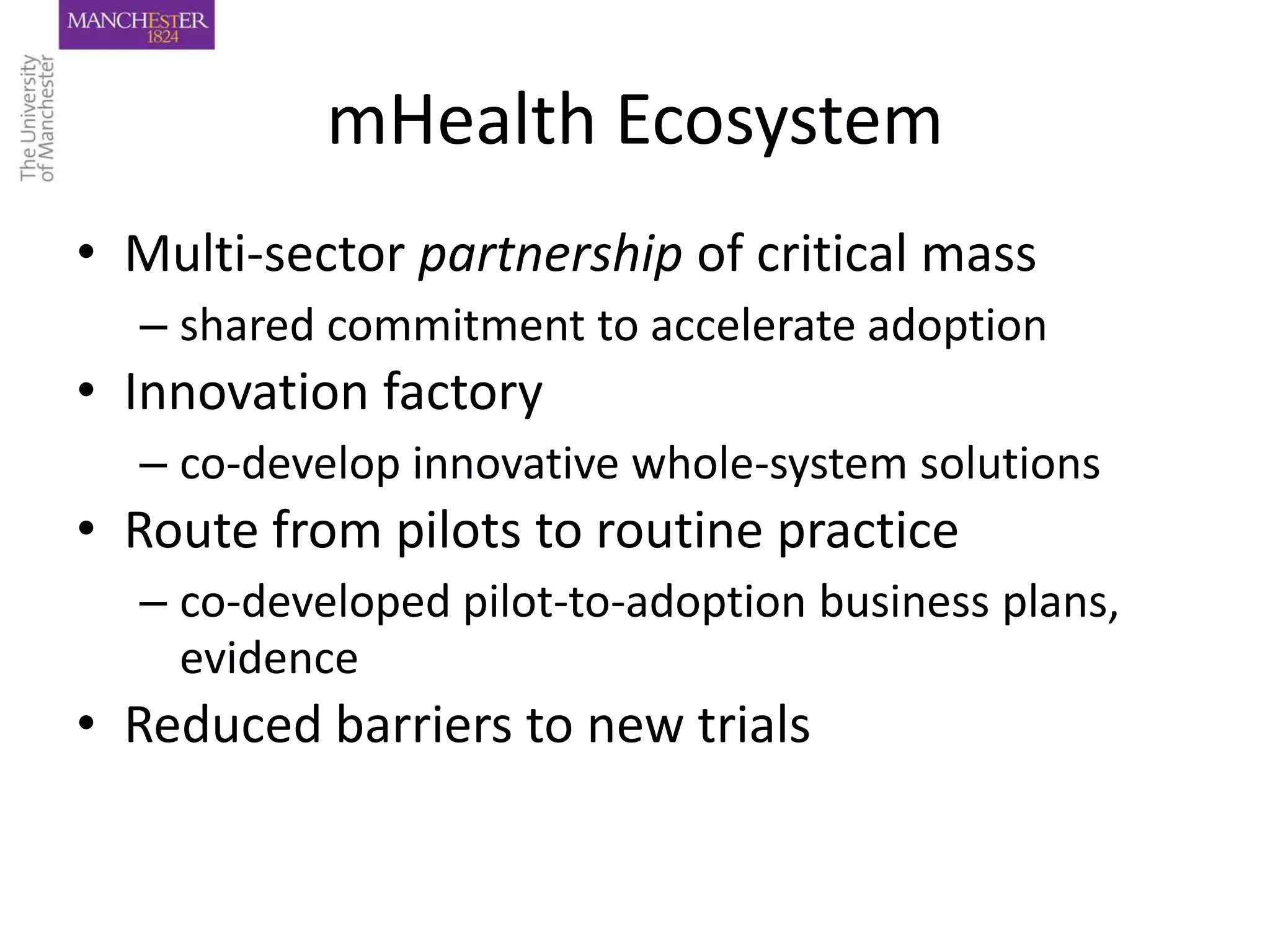 mHealth Ecosystem
• Multi-sector partnership of critical mass
  – shared commitment to accelerate adoption
• Innovation factory
  – co-develop innovative whole-system solutions
• Route from pilots to routine practice
  – co-developed pilot-to-adoption business plans,
    evidence
• Reduced barriers to new trials
 