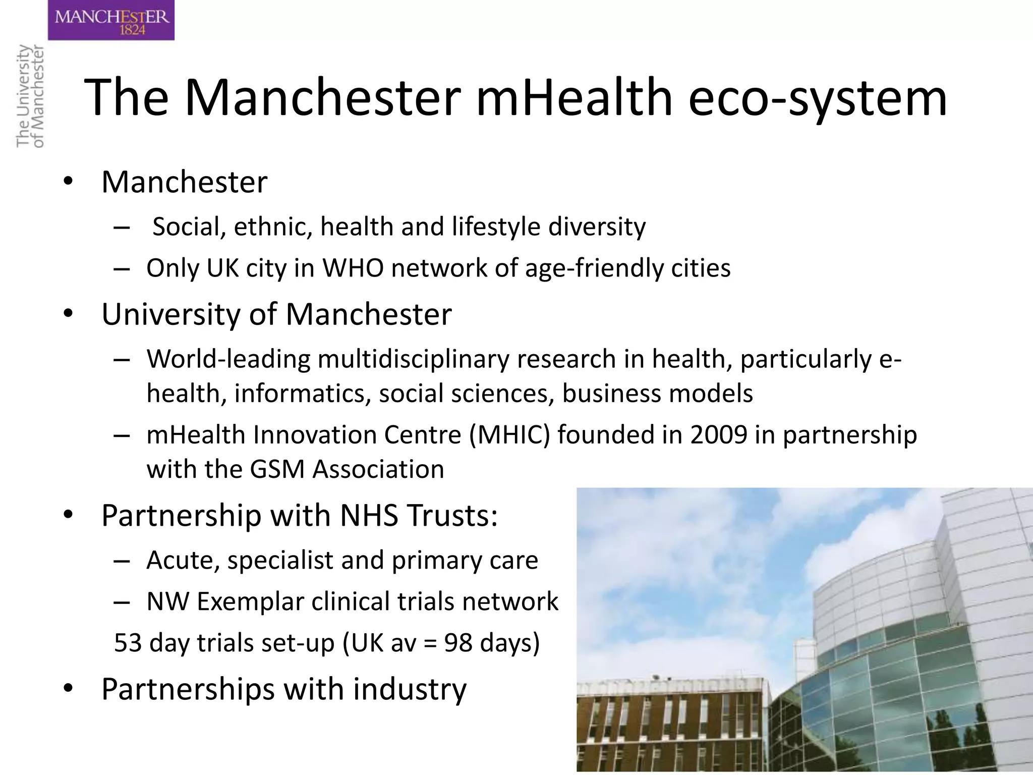 The Manchester mHealth eco-system
• Manchester
   – Social, ethnic, health and lifestyle diversity
   – Only UK city in WHO network of age-friendly cities
• University of Manchester
   – World-leading multidisciplinary research in health, particularly e-
     health, informatics, social sciences, business models
   – mHealth Innovation Centre (MHIC) founded in 2009 in partnership
     with the GSM Association
• Partnership with NHS Trusts:
   – Acute, specialist and primary care
   – NW Exemplar clinical trials network
   53 day trials set-up (UK av = 98 days)
• Partnerships with industry
 