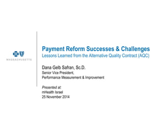 Payment Reform Successes & Challenges Lessons Learned from the Alternative Quality Contract (AQC) 
Dana Gelb Safran, Sc.D. 
Senior Vice President, 
Performance Measurement & Improvement 
Presented at: 
mHealth Israel 
25 November 2014  