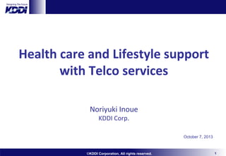 Health care and Lifestyle support
with Telco services
Noriyuki Inoue
KDDI Corp.

October 7, 2013

©KDDI Corporation, All rights reserved.

1

 