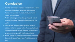 • Benefits to increased business and information access,
innovative thinkers are seizing the opportunity to
harness the power of mobile technologies for the
benefit of public health.
• Mobile technologies have already changed, and will
continue to change, the lives of millions around the
world
• Data security is a particularly important issue to
address within the area of policy. There are legitimate
concerns about the security of citizen information by
programmes using mobile health technologies.
• Mobile Phones for Health Communication to Promote
Behavior Change (Weight loss, Firstaid, sleep cycle
etc)
Conclusion
 