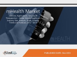 PUBLISHED DATE: Nov 2013 
mHealth Market 
(Devices, Applications, Services & 
Therapeutics) - Global Mobile Healthcare 
Industry Size, Analysis, Share, Growth, 
Trends and Forecast, 2012 - 2020 
 