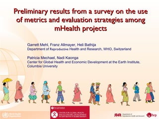 Preliminary results from a survey on the use of metrics and evaluation strategies among mHealth projects Garrett Mehl, Franz Allmayer, Heli Bathija  Department of  Reproductive  Health and Research, WHO, Switzerland Patricia Mechael, Nadi Kaonga Center for Global Health and Economic Development at the Earth Institute, Columbia University 