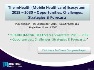 The mHealth (Mobile Healthcare) Ecosystem:
2015 – 2030 – Opportunities, Challenges,
Strategies & Forecasts
“mHealth (Mobile Healthcare) Ecosystem: 2015 – 2030
– Opportunities, Challenges, Strategies & Forecasts.”
Published on - 08 September, 2015 | No of Pages: 161
Single User Price: $ 2500
Click Here To Check Complete Report
 
