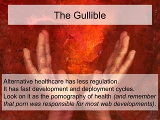 The Gullible
Alternative healthcare has less regulation.
It has fast development and deployment cycles.
Look on it as the ...