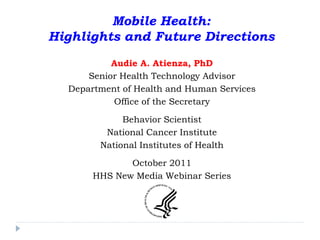 Mobile Health:
Highlights and Future Directions
           Audie A. Atienza, PhD
      Senior Health Technology Advisor
  Department of Health and Human Services
           Office of the Secretary

             Behavior Scientist
         National Cancer Institute
        National Institutes of Health

              October 2011
       HHS New Media Webinar Series
 