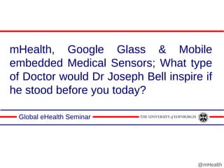 mHealth, Google Glass & Mobile
embedded Medical Sensors; What type
of Doctor would Dr Joseph Bell inspire if
he stood before you today?
Global eHealth Seminar
@mHealth
 