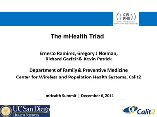 The mHealth Triad

          Ernesto Ramirez, Gregory J Norman,
             Richard Garfein& Kevin Patrick

      Department of Family & Preventive Medicine
Center for Wireless and Population Health Systems, Calit2


             mHealth Summit | December 6, 2011
 