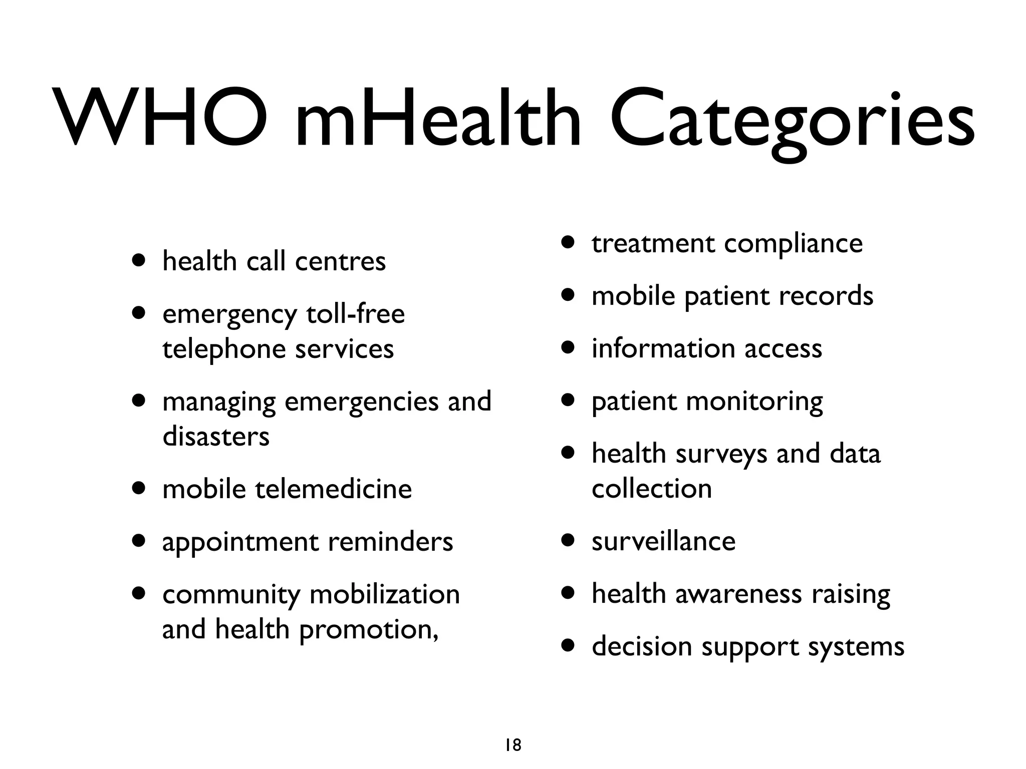 WHO mHealth Categories 
• health call centres 
• emergency toll-free 
telephone services 
• managing emergencies and 
disasters 
• mobile telemedicine 
• appointment reminders 
• community mobilization 
and health promotion, 
• treatment compliance 
• mobile patient records 
• information access 
• patient monitoring 
• health surveys and data 
collection 
• surveillance 
• health awareness raising 
• decision support systems 
18 
 