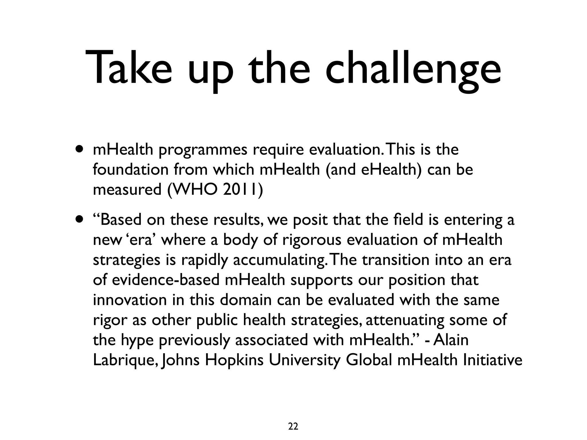 Take up the challenge 
• mHealth programmes require evaluation. This is the 
foundation from which mHealth (and eHealth) can be 
measured (WHO 2011) 
• “Based on these results, we posit that the field is entering a 
new ‘era’ where a body of rigorous evaluation of mHealth 
strategies is rapidly accumulating. The transition into an era 
of evidence-based mHealth supports our position that 
innovation in this domain can be evaluated with the same 
rigor as other public health strategies, attenuating some of 
the hype previously associated with mHealth.” - Alain 
Labrique, Johns Hopkins University Global mHealth Initiative 
22 
 