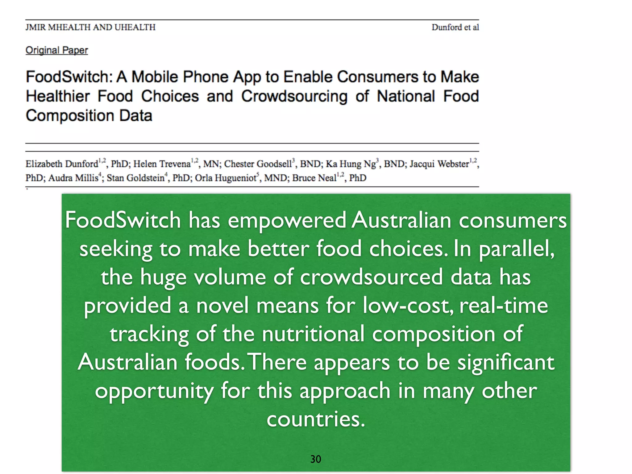 FoodSwitch has empowered Australian consumers 
seeking to make better food choices. In parallel, 
the huge volume of crowdsourced data has 
provided a novel means for low-cost, real-time 
tracking of the nutritional composition of 
Australian foods. There appears to be significant 
opportunity for this approach in many other 
countries. 
30 
 