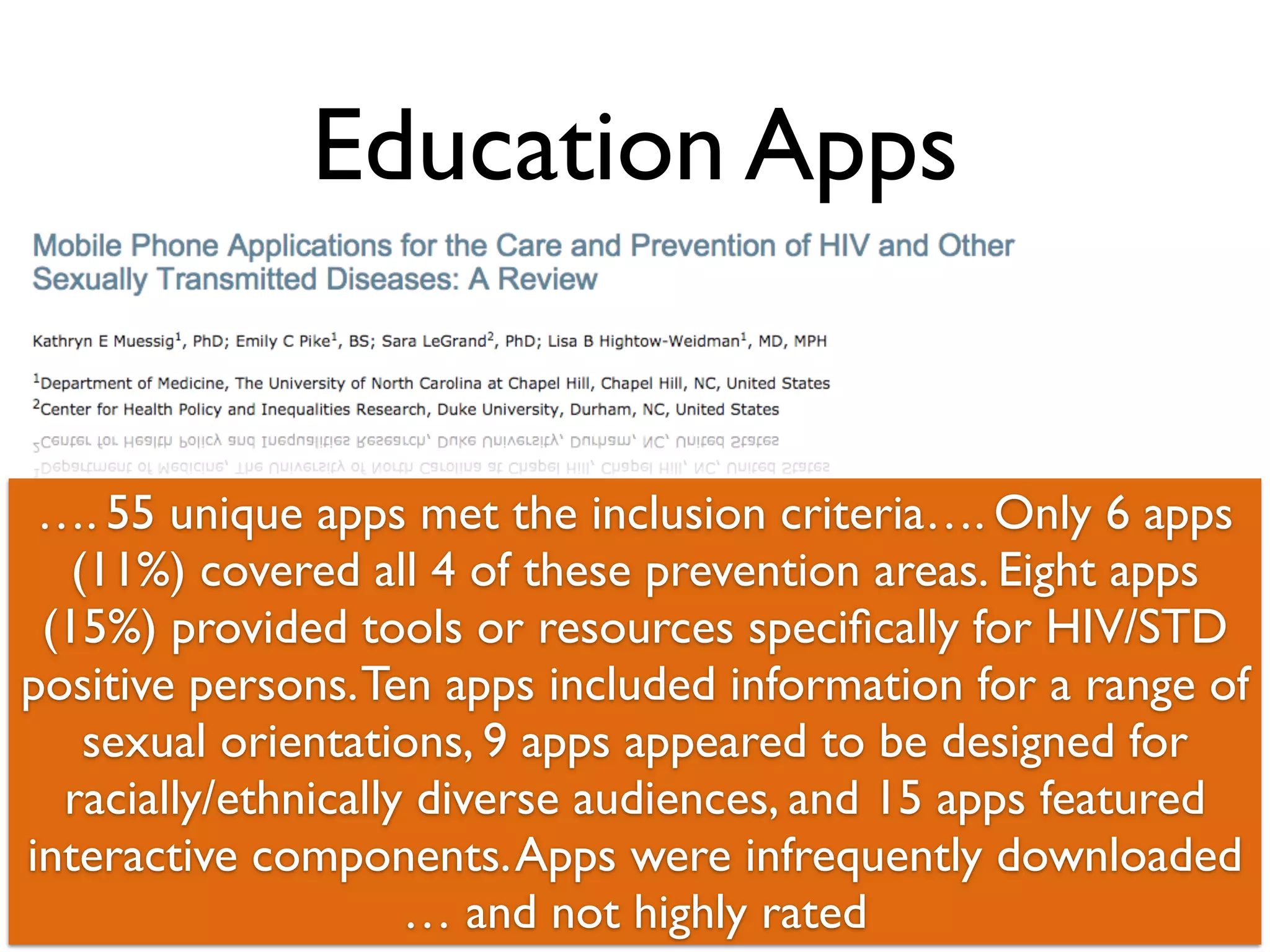 Education Apps 
…. 55 unique apps met the inclusion criteria…. Only 6 apps 
(11%) covered all 4 of these prevention areas. Eight apps 
(15%) provided tools or resources specifically for HIV/STD 
positive persons. Ten apps included information for a range of 
sexual orientations, 9 apps appeared to be designed for 
racially/ethnically diverse audiences, and 15 apps featured 
interactive components. Apps were infrequently downloaded 
… and not 32 
highly rated 
 