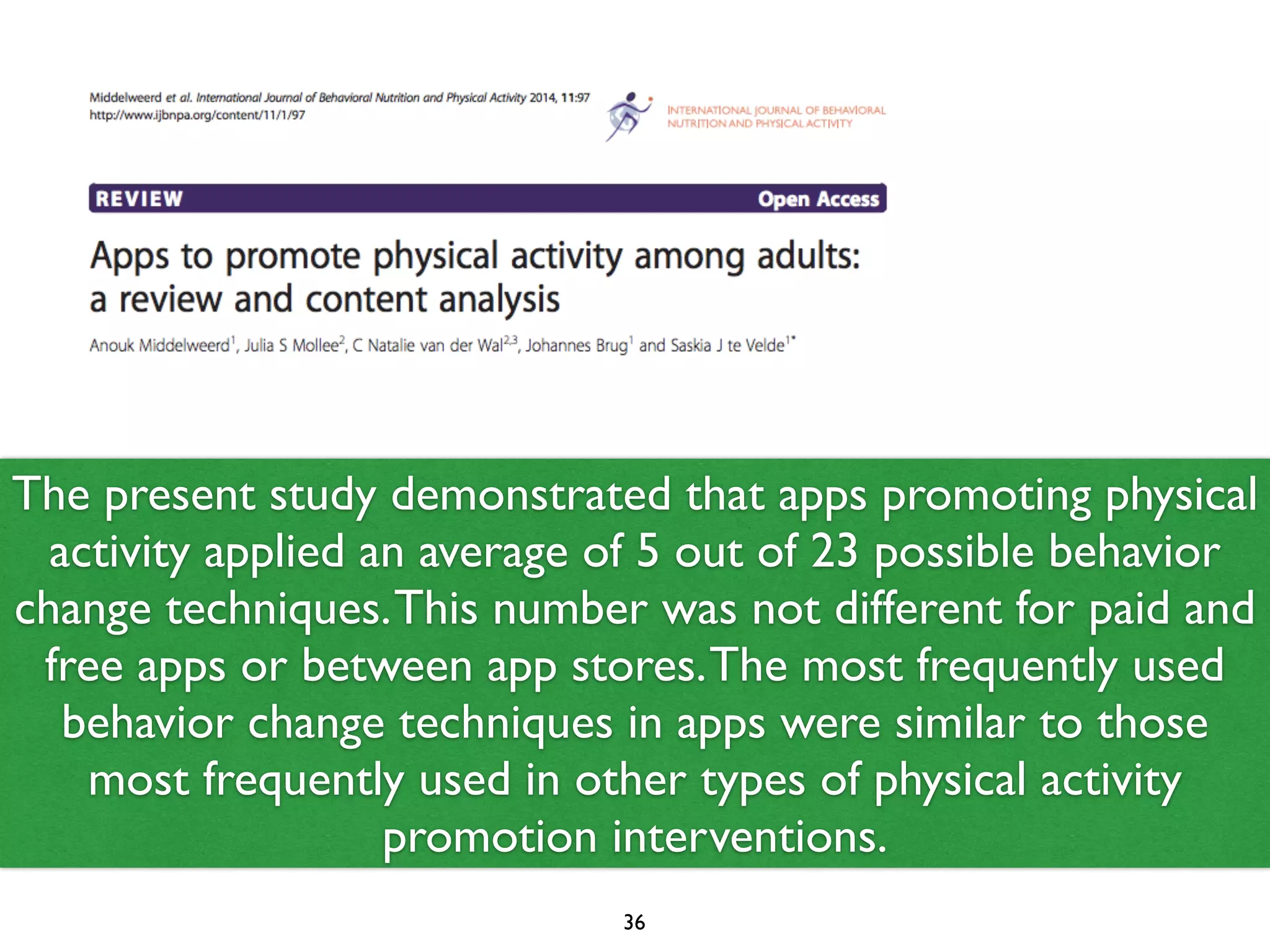 The present study demonstrated that apps promoting physical 
activity applied an average of 5 out of 23 possible behavior 
change techniques. This number was not different for paid and 
free apps or between app stores. The most frequently used 
behavior change techniques in apps were similar to those 
most frequently used in other types of physical activity 
promotion interventions. 
36 
 