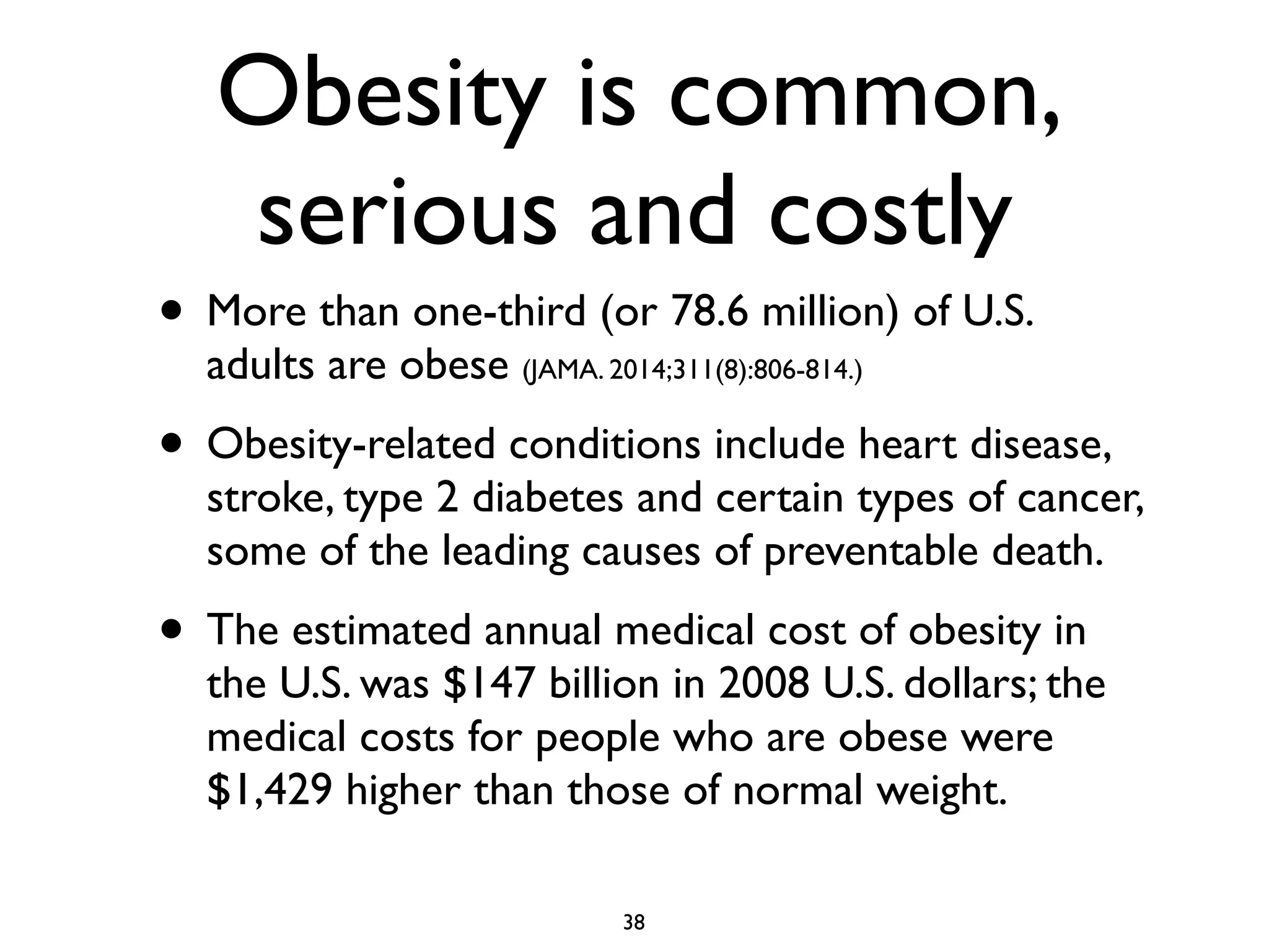 Obesity is common, 
serious and costly 
• More than one-third (or 78.6 million) of U.S. 
adults are obese (JAMA. 2014;311(8):806-814.) 
• Obesity-related conditions include heart disease, 
stroke, type 2 diabetes and certain types of cancer, 
some of the leading causes of preventable death. 
• The estimated annual medical cost of obesity in 
the U.S. was $147 billion in 2008 U.S. dollars; the 
medical costs for people who are obese were 
$1,429 higher than those of normal weight. 
38 
 
