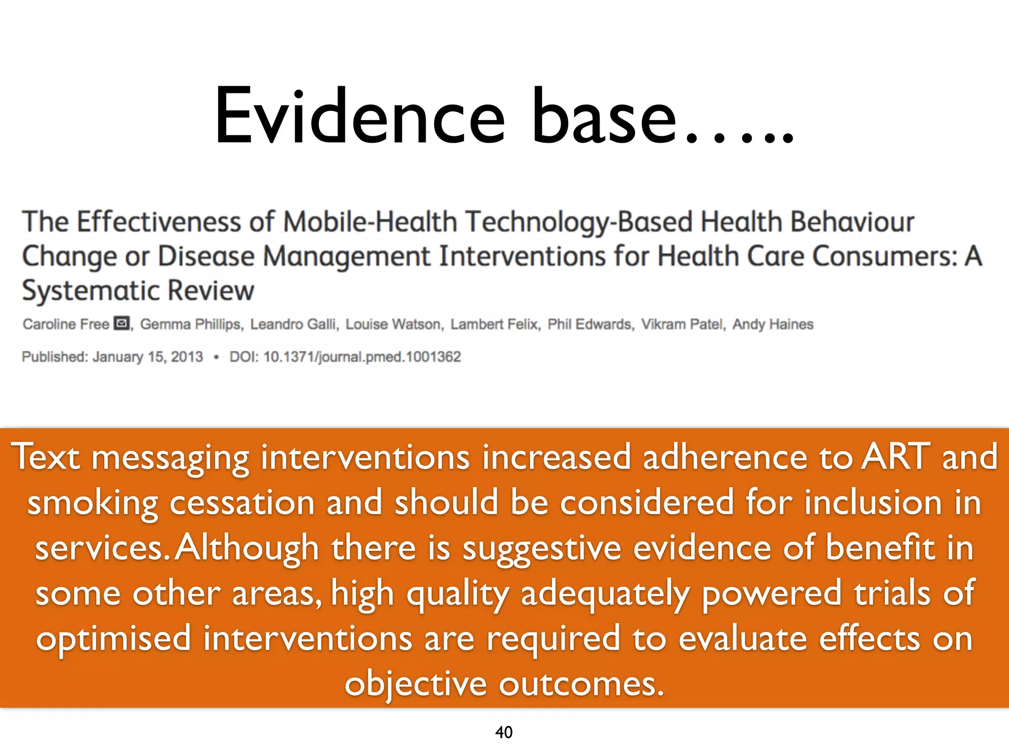 Evidence base….. 
Text ……messaging We identified interventions 75 trials. Fifty-increased nine trials adherence investigated to ART the 
and 
smoking use of mobile cessation technologies and should to be improve considered disease for management 
inclusion in 
services. and 26 Although trials investigated there is suggestive their use evidence to change of health 
benefit in 
behaviours. some other Nearly areas, high all trials quality were adequately conducted powered in high-trials income 
of 
optimised interventions are required to evaluate effects on 
countries…… 
objective outcomes. 
40 
 