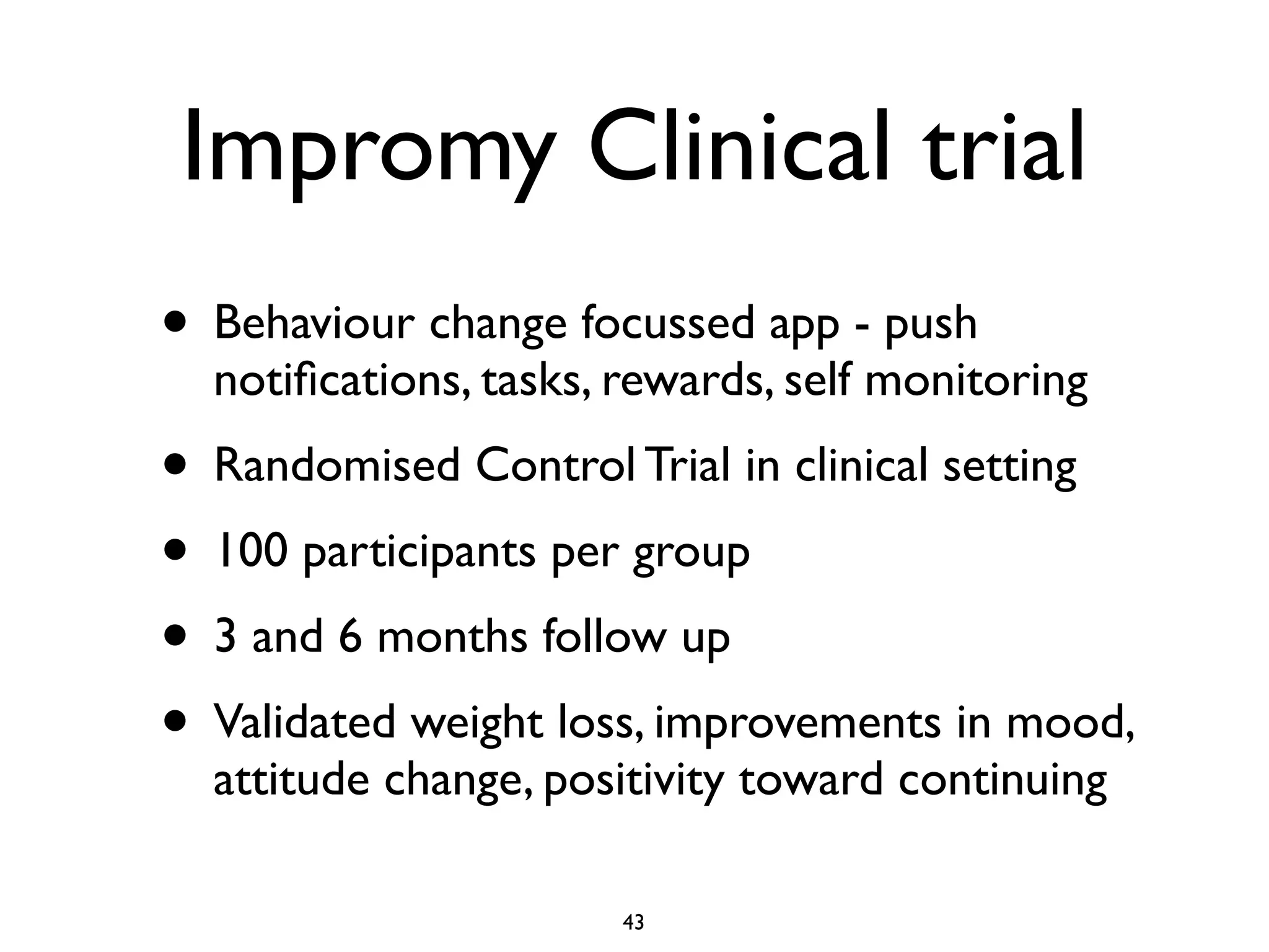 Impromy Clinical trial 
• Behaviour change focussed app - push 
notifications, tasks, rewards, self monitoring 
• Randomised Control Trial in clinical setting 
• 100 participants per group 
• 3 and 6 months follow up 
• Validated weight loss, improvements in mood, 
attitude change, positivity toward continuing 
43 
 