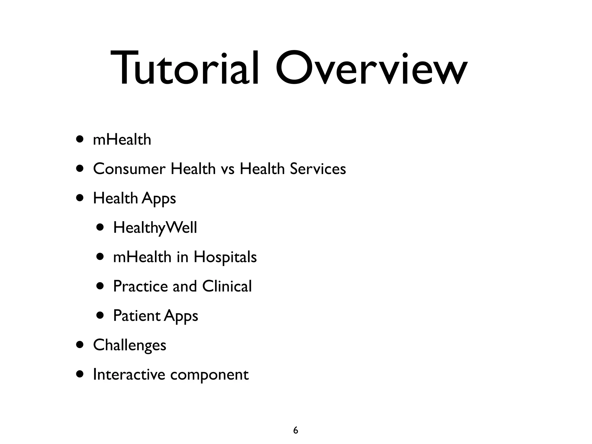 Tutorial Overview 
• mHealth 
• Consumer Health vs Health Services 
• Health Apps 
• HealthyWell 
• mHealth in Hospitals 
• Practice and Clinical 
• Patient Apps 
• Challenges 
• Interactive component 
6 
 