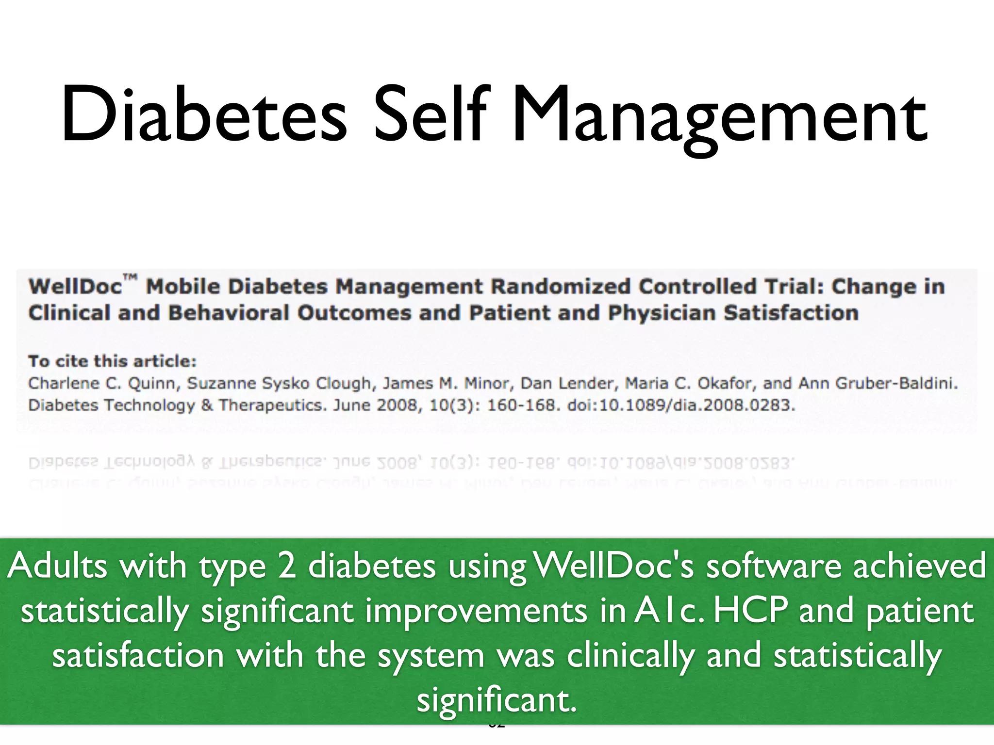 Diabetes Self Management 
Adults with type 2 diabetes using WellDoc's software achieved 
statistically significant improvements in A1c. HCP and patient 
satisfaction with the system was clinically and statistically 
significant. 
62 
 
