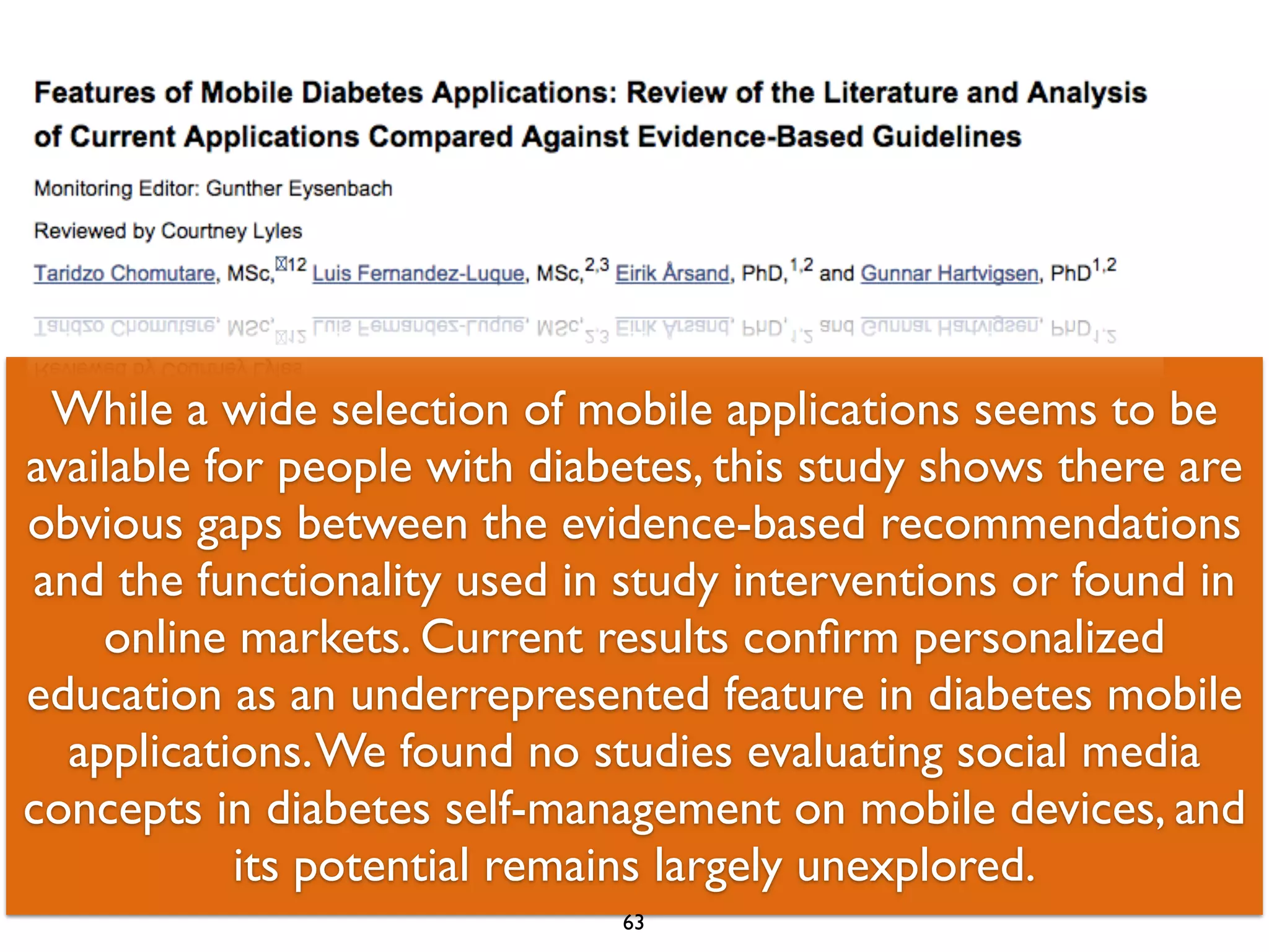 While a wide selection of mobile applications seems to be 
available for people with diabetes, this study shows there are 
obvious gaps between the evidence-based recommendations 
and the functionality used in study interventions or found in 
online markets. Current results confirm personalized 
education as an underrepresented feature in diabetes mobile 
applications. We found no studies evaluating social media 
concepts in diabetes self-management on mobile devices, and 
its potential remains largely unexplored. 
63 
 