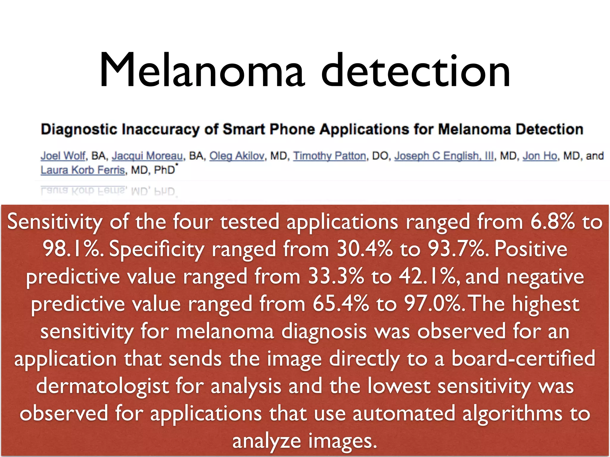 Melanoma detection 
Sensitivity of the four tested applications ranged from 6.8% to 
98.1%. Specificity ranged from 30.4% to 93.7%. Positive 
predictive value ranged from 33.3% to 42.1%, and negative 
predictive value ranged from 65.4% to 97.0%. The highest 
sensitivity for melanoma diagnosis was observed for an 
application that sends the image directly to a board-certified 
dermatologist for analysis and the lowest sensitivity was 
observed for applications that use automated algorithms to 
analyze 65 
images. 
 