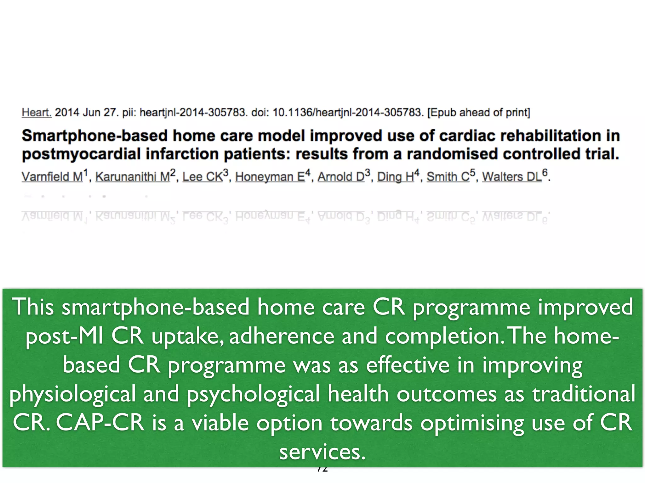 This smartphone-based home care CR programme improved 
post-MI CR uptake, adherence and completion. The home-based 
CR programme was as effective in improving 
physiological and psychological health outcomes as traditional 
CR. CAP-CR is a viable option towards optimising use of CR 
services. 
72 
 