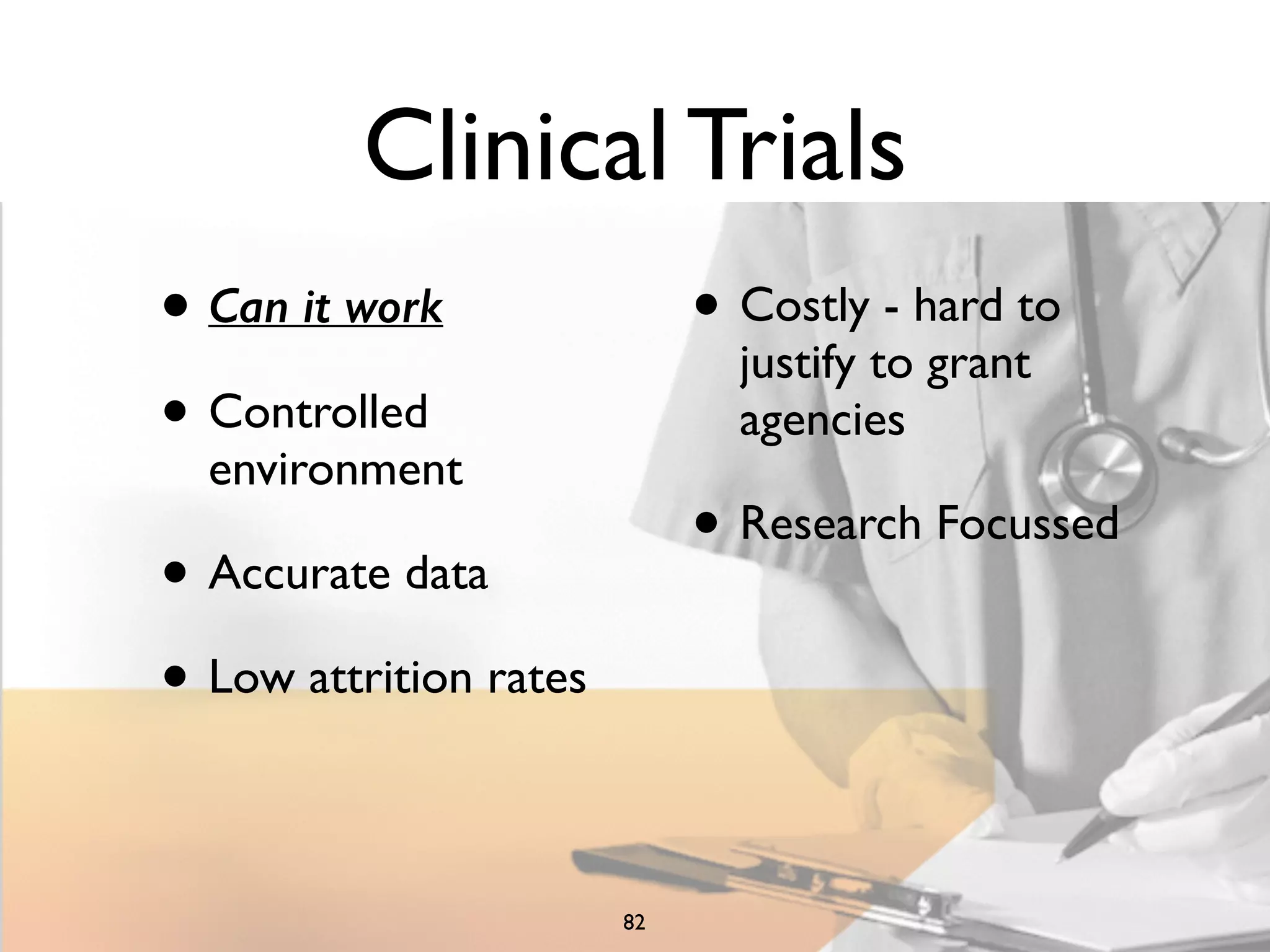 Clinical Trials 
• Can it work 
• Controlled 
environment 
• Accurate data 
• Low attrition rates 
• Costly - hard to 
justify to grant 
agencies 
• Research Focussed 
82 
 