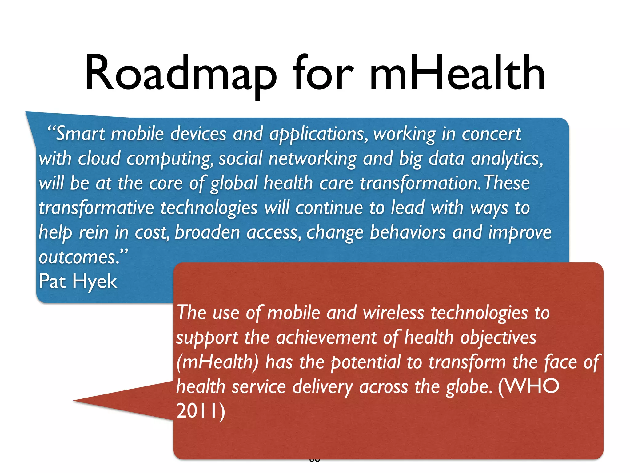 Roadmap for mHealth 
“Smart mobile devices and applications, working in concert 
with cloud computing, social networking and big data analytics, 
will be at the core of global health care transformation. These 
transformative technologies will continue to lead with ways to 
help rein in cost, broaden access, change behaviors and improve 
outcomes.” 
Pat Hyek 
The use of mobile and wireless technologies to 
support the achievement of health objectives 
(mHealth) has the potential to transform the face of 
health service delivery across the globe. (WHO 
2011) 
88 
 