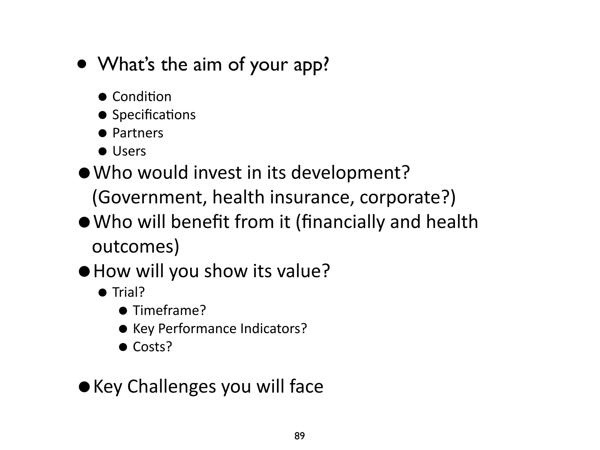 • What’s the aim of your app? 
• Condi'on 
• Specifica'ons 
• Partners 
• Users 
•Who 
would 
invest 
in 
its 
development? 
(Government, 
health 
insurance, 
corporate?) 
•Who 
will 
benefit 
from 
it 
(financially 
and 
health 
outcomes) 
•How 
will 
you 
show 
its 
value? 
• Trial? 
• Timeframe? 
• Key 
Performance 
Indicators? 
• Costs? 
! •Key 
Challenges 
you 
will 
face 
89 
