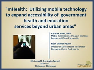 "mHealth: Utilizing mobile technology
to expand accessibility of government
health and education
services beyond urban areas"
Cynthia Antwi, PMP
Mobile Telemedicine Program Manager
Botswana-UPenn Partnership
Ryan Littman-Quinn
Director of Mobile Health Informatics
Botswana-Upenn Partnership
6th Annual E-Gov Africa Summit
March 5-7
Gaborone, Botswana
 
