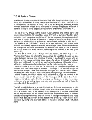 THE 5-P Model of Change

An effective change management to take place effectively there has to be a strict
practice to be followed. For this healthy practice to be successful the 5-P model
of change must be installed in firmly. The 5 P’s are Purpose, Priorities, People,
Process and Proof. These assist managers in concise and precise approach to
facilitate change in there respective departments and make it successful in it.

The first P is PURPOSE in the model. “Most scholars and writers agree that
change is something that should be done only with a purpose.”(Kanter, Stein,
and Jick, 1992) managers should identify the purpose and then act accordingly
as a goal or vision. Change is disruptive in nature so the change desired should
not be done keeping in mind an intended output from the change to take place.
The second P is PRIORITIES where it involves identifying the targets to be
changed and making a plan to entertain each change. Here it involves prioritizing
the changes as per there importance and then to work upon. So as to work on
the change this needs more attention according to the demand of the time. (Hall,
Hord, 1987)
The third P is PEOPLE as change involves people, as after Purpose and
Priorities the People for whom the change must be identified. People act as a
bridge between purpose and priorities. It helps in teaching the people who are
affected by the change process taking place. As without knowing the motives,
skills, personalities of the individuals involved in the change taking place then it
will be impossible to identify the best process for implementing the change.
The fourth P is PROCESS after all the identifying the change then priorities the
changes and then selecting the process or strategy to be involved to get the
desired the change. There are numerous changes and so there must different
process to be taken place to match the desired change to get the most out of it.
The fifth P is PROOF which means that a parameter to judge the success of the
change which was on the pipeline of the management, to test if the desired
outcomes have been yielded. In this changing era there need to be a measure on
continuous change taking place internally and externally as well to keep the
pace. (Davidoff, Donald, 2008)

The 5-P model of change is a pyramid structure of change management to take
place successfully with a ladder like structure where the whole system is broken
into 5 P’s which need to be worked upon one-by-one to achieve the desired
results. Organizations in the same competitive environment react in different
ways to changing conditions. The 5-P Model of change defends that this model
change has derived answers to the matters that crops up. They answer these
questions by using what they call it the 5-P Model of change. (Huff, Huff, Barr,
2000)
 