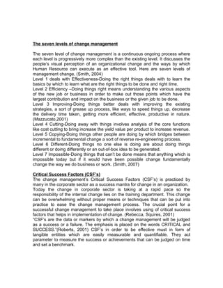 The seven levels of change management

The seven level of change management is a continuous ongoing process where
each level is progressively more complex than the existing level. It discusses the
people’s visual perception of an organizational change and the ways by which
Human Resource can execute as an effective tool. Here are seven levels of
management change. (Smith, 2004)
Level 1 deals with Effectiveness-Doing the right things deals with to learn the
basics by which to learn what are the right things to be done and right time.
Level 2 Efficiency –Doing things right means understanding the various aspects
of the new job or business in order to make out those points which have the
largest contribution and impact on the business or the given job to be done.
Level 3 Improving-Doing things better deals with improving the existing
strategies, a sort of grease up process, like ways to speed things up, decrease
the delivery time taken, getting more efficient, effective, productive in nature.
(Mazzucato,2001)
Level 4 Cutting-Doing away with things involves analysis of the core functions
like cost cutting to bring increase the yield value per product to increase revenue.
Level 5 Copying-Doing things other people are doing by which bridges between
incremental to fundamental change a sort of reverse re-engineering process.
Level 6 Different-Doing things no one else is doing are about doing things
different or doing differently or an out-of-box idea to be generated.
Level 7 Impossible-Doing things that can’t be done means that anything which is
impossible today but if it would have been possible change fundamentally
change the way we do business or work. (Smith, 2007)

Critical Success Factors (CSF’s)
The change management’s Critical Success Factors (CSF’s) is practiced by
many in the corporate sector as a success mantra for change in an organization.
Today the change in corporate sector is taking at a rapid pace so the
responsibility of the internal change lies on the training department. This change
can be overwhelming without proper means or techniques that can be put into
practice to ease the change management process. The crucial point for a
successful change management to take place involves using of critical success
factors that helps in implementation of change. (Rebecca, Squires, 2001)
“CSF’s are the data or markers by which a change management will be judged
as a success or a failure. The emphasis is placed on the words CRITICAL and
SUCCESS.”(Roberts, 2001) CSF’s in order to be effective must in form of
tangible entities which are easily measurable and quantifiable. They act
parameter to measure the success or achievements that can be judged on time
and set a benchmark.
 