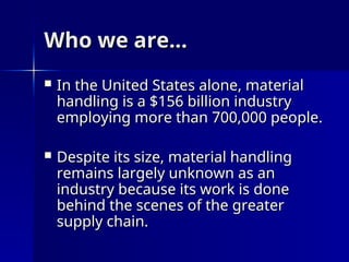Who we are…
Who we are…
 In the United States alone, material
In the United States alone, material
handling is a $156 billion industry
handling is a $156 billion industry
employing more than 700,000 people.
employing more than 700,000 people.
 Despite its size, material handling
Despite its size, material handling
remains largely unknown as an
remains largely unknown as an
industry because its work is done
industry because its work is done
behind the scenes of the greater
behind the scenes of the greater
supply chain.
supply chain.
 