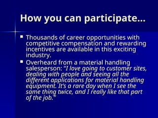 How you can participate…
How you can participate…
 Thousands of career opportunities with
Thousands of career opportunities with
competitive compensation and rewarding
competitive compensation and rewarding
incentives are available in this exciting
incentives are available in this exciting
industry.
industry.
 Overheard from a material handling
Overheard from a material handling
salesperson: “
salesperson: “I love going to customer sites,
I love going to customer sites,
dealing with people and seeing all the
dealing with people and seeing all the
different applications for material handling
different applications for material handling
equipment. It’s a rare day when I see the
equipment. It’s a rare day when I see the
same thing twice, and I really like that part
same thing twice, and I really like that part
of the job.”
of the job.”
 